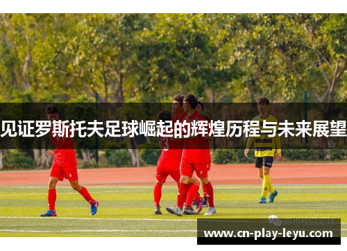 见证罗斯托夫足球崛起的辉煌历程与未来展望
