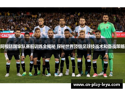 阿根廷国家队赛前训练全揭秘 探秘世界顶级足球技战术和备战策略