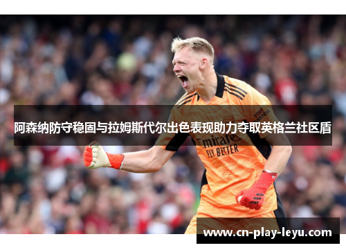 阿森纳防守稳固与拉姆斯代尔出色表现助力夺取英格兰社区盾 阿森纳防守稳固与拉姆斯代尔出色表现助力夺取英格兰社区盾