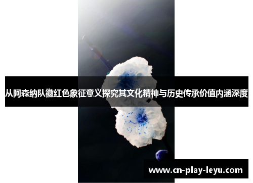 从阿森纳队徽红色象征意义探究其文化精神与历史传承价值内涵深度 从阿森纳队徽红色象征意义探究其文化精神与历史传承价值内涵深度
