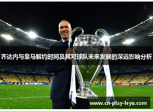 齐达内与皇马解约时间及其对球队未来发展的深远影响分析