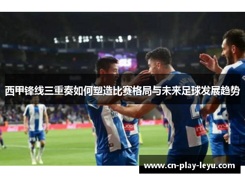 西甲锋线三重奏如何塑造比赛格局与未来足球发展趋势