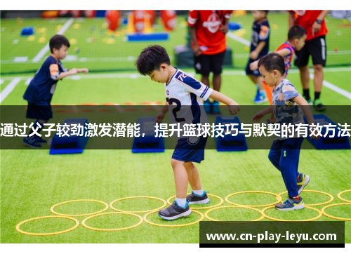 通过父子较劲激发潜能，提升篮球技巧与默契的有效方法