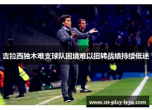 吉拉西独木难支球队困境难以扭转战绩持续低迷