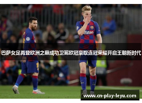 巴萨女足再登欧洲之巅成功卫冕欧冠豪取连冠荣耀开启王朝新时代 巴萨女足再登欧洲之巅成功卫冕欧冠豪取连冠荣耀开启王朝新时代
