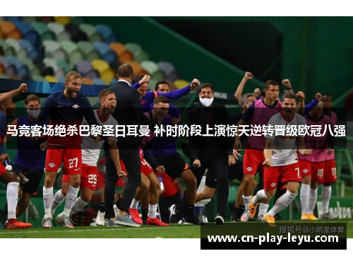 马竞客场绝杀巴黎圣日耳曼 补时阶段上演惊天逆转晋级欧冠八强