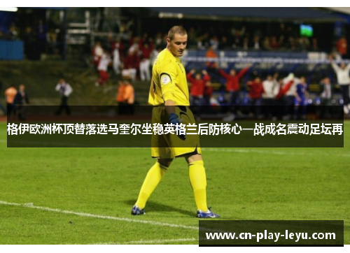 格伊欧洲杯顶替落选马奎尔坐稳英格兰后防核心一战成名震动足坛再