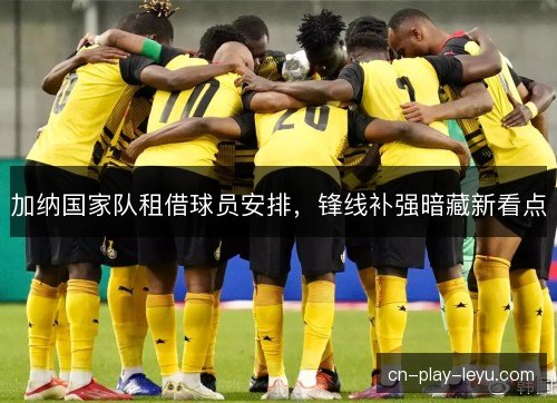 加纳国家队租借球员安排,锋线补强暗藏新看点 加纳国家队租借球员安排,锋线补强暗藏新看点