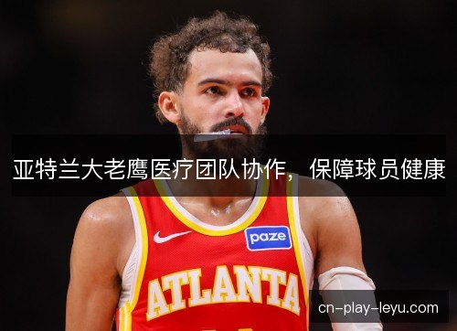 亚特兰大老鹰医疗团队协作，保障球员健康