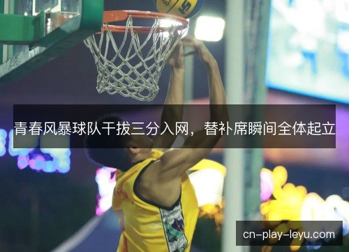 青春风暴球队干拔三分入网，替补席瞬间全体起立