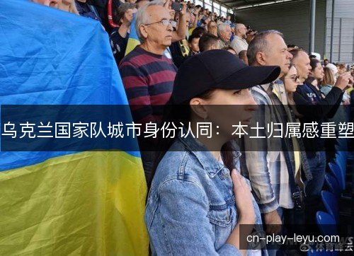 乌克兰国家队城市身份认同：本土归属感重塑